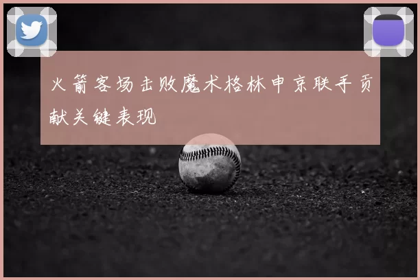 火箭客场击败魔术格林申京联手贡献关键表现