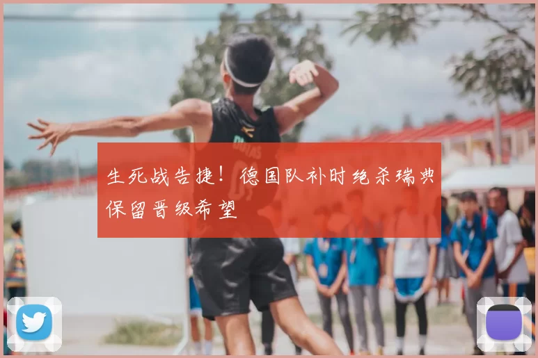 生死战告捷!德国队补时绝杀瑞典保留晋级希望