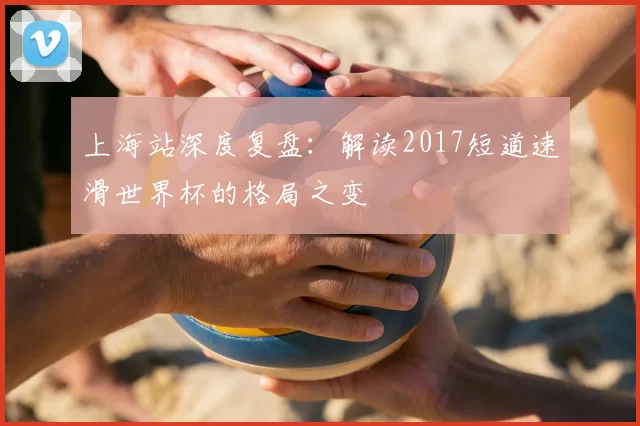 上海站深度复盘：解读2017短道速滑世界杯的格局之变