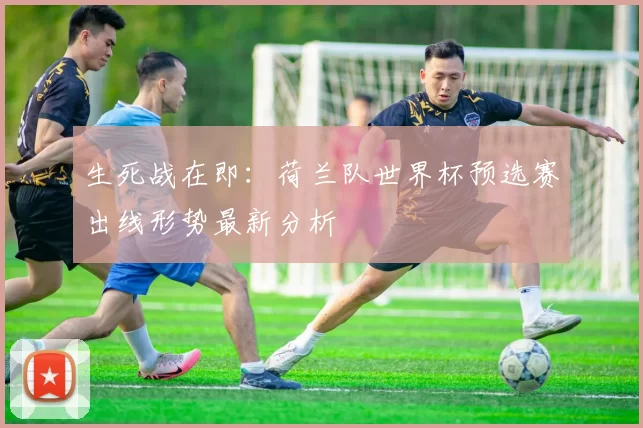 生死战在即：荷兰队世界杯预选赛出线形势最新分析