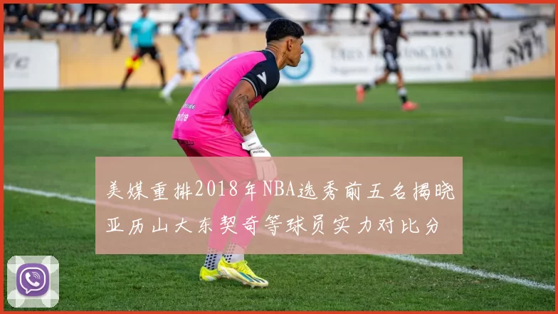 美媒重排2018年NBA选秀前五名揭晓亚历山大东契奇等球员实力对比分析