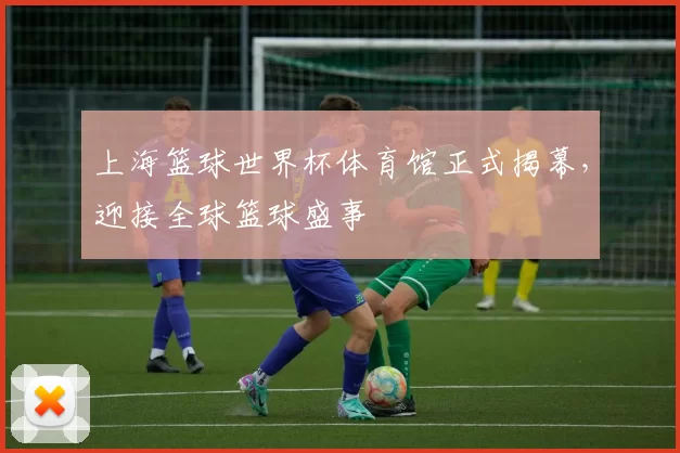 上海篮球世界杯体育馆正式揭幕,迎接全球篮球盛事