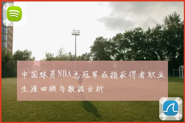 中国球员NBA总冠军戒指获得者职业生涯回顾与数据分析