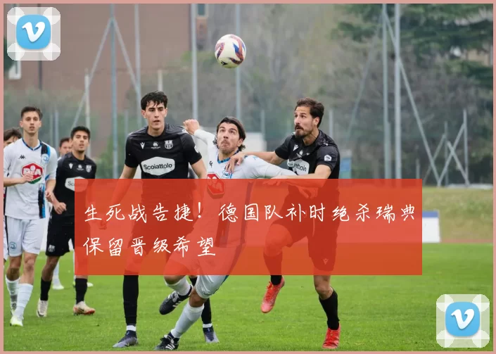生死战告捷!德国队补时绝杀瑞典保留晋级希望