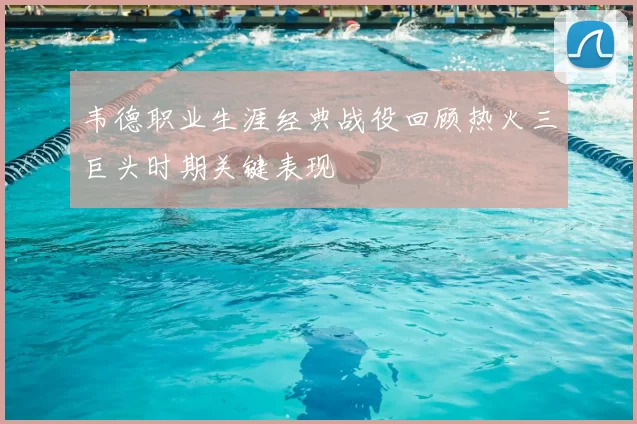 韦德职业生涯经典战役回顾热火三巨头时期关键表现