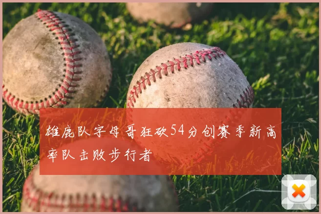 雄鹿队字母哥狂砍54分创赛季新高率队击败步行者