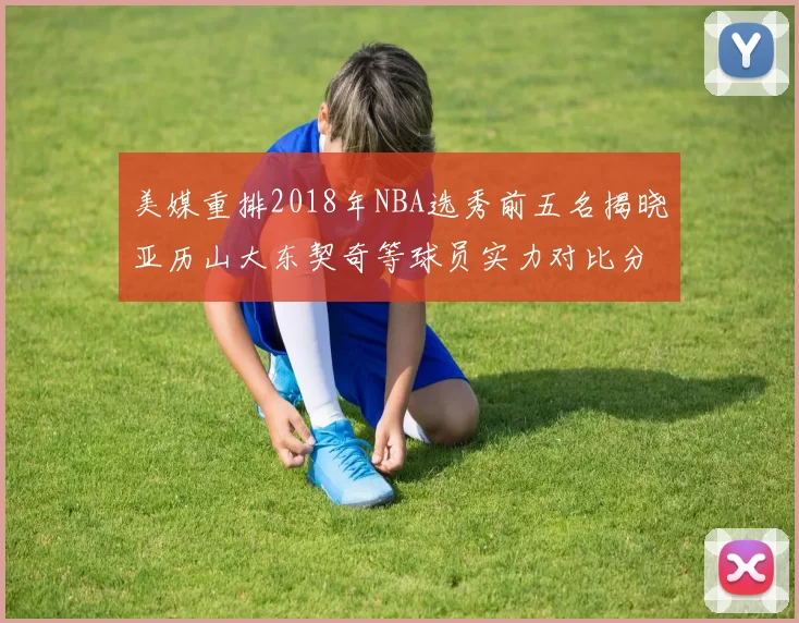 美媒重排2018年NBA选秀前五名揭晓亚历山大东契奇等球员实力对比分析