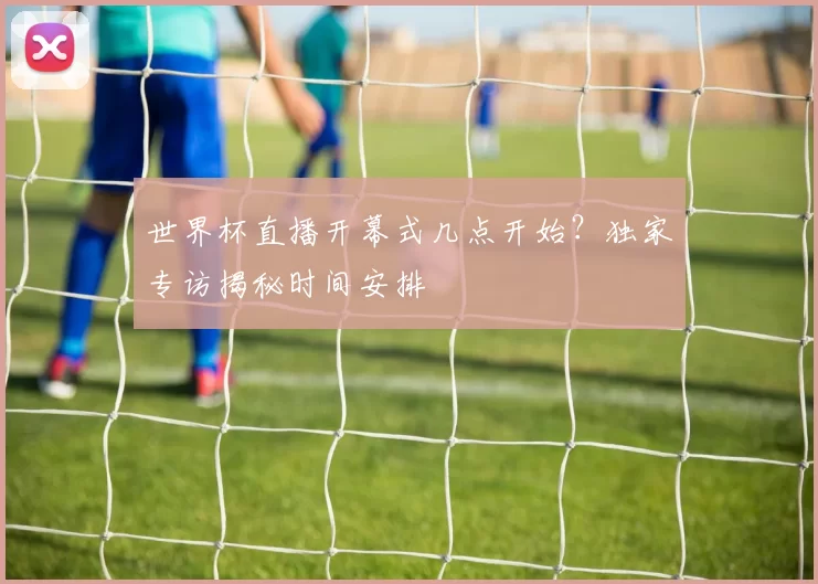 世界杯直播开幕式几点开始?独家专访揭秘时间安排