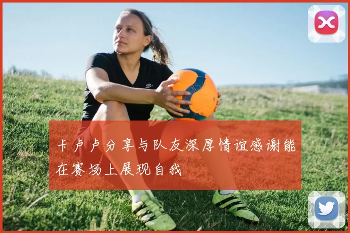 卡卢卢分享与队友深厚情谊感谢能在赛场上展现自我