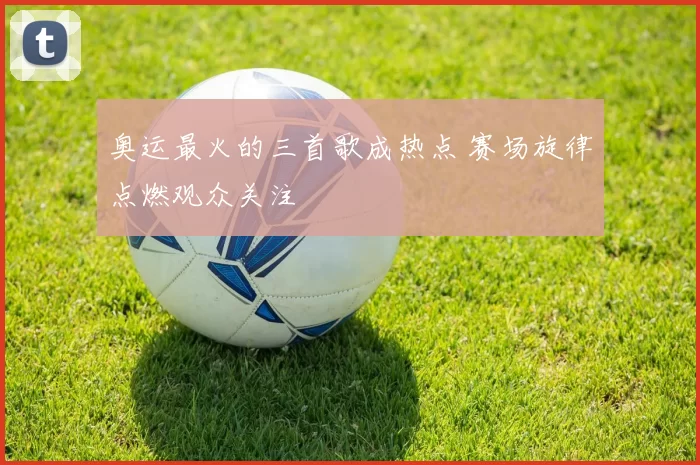 奥运最火的三首歌成热点 赛场旋律点燃观众关注