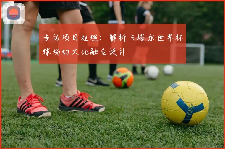专访项目经理：解析卡塔尔世界杯球场的文化融合设计