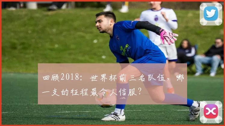 回顾2018：世界杯前三名队伍，哪一支的征程最令人信服？
