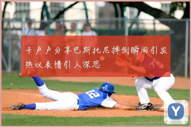 卡卢卢分享巴斯托尼摔倒瞬间引发热议表情引人深思
