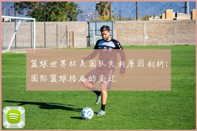 篮球世界杯美国队失利原因剖析：国际篮球格局的变迁