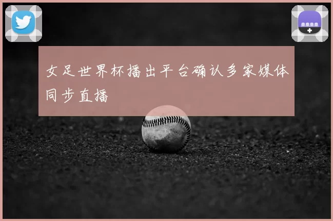 女足世界杯播出平台确认多家媒体同步直播