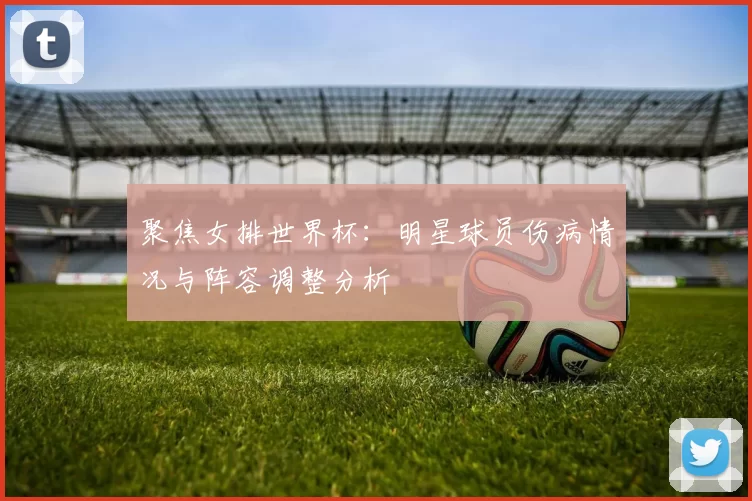 聚焦女排世界杯：明星球员伤病情况与阵容调整分析