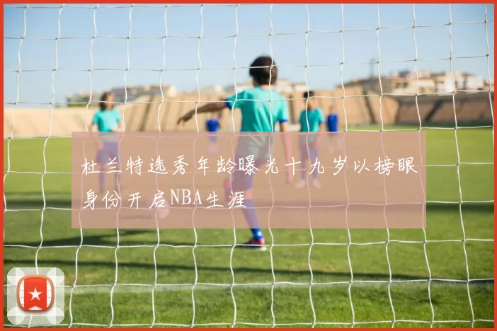 杜兰特选秀年龄曝光十九岁以榜眼身份开启NBA生涯