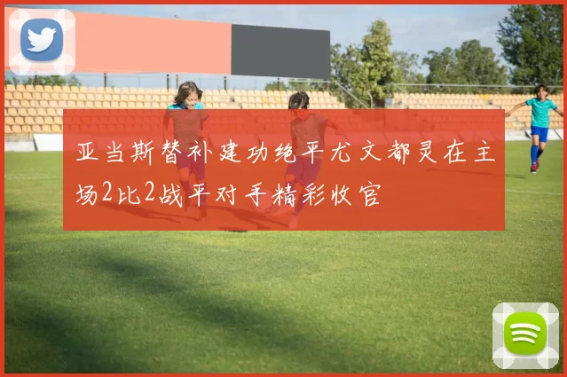 亚当斯替补建功绝平尤文都灵在主场2比2战平对手精彩收官
