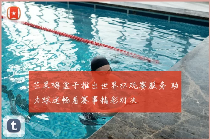 芒果嗨盒子推出世界杯观赛服务 助力球迷畅看赛事精彩对决