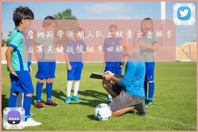 詹姆斯带领湖人队击败勇士晋级季后赛关键战役细节回顾