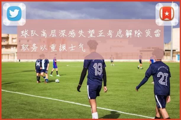 球队高层深感失望正考虑解除莫雷职务以重振士气