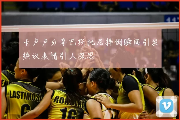 卡卢卢分享巴斯托尼摔倒瞬间引发热议表情引人深思