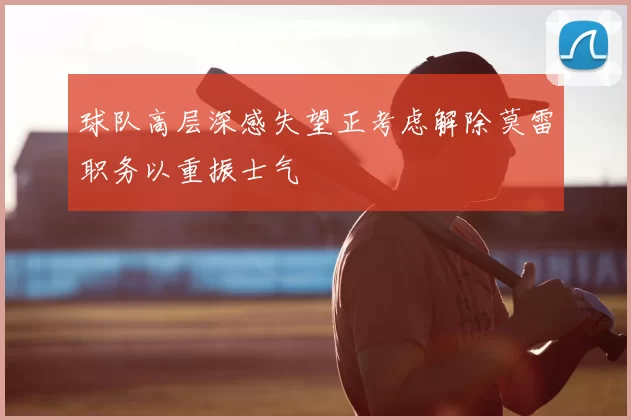 球队高层深感失望正考虑解除莫雷职务以重振士气