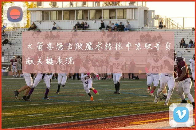 火箭客场击败魔术格林申京联手贡献关键表现
