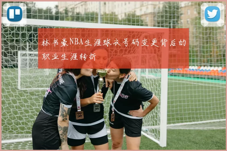 林书豪NBA生涯球衣号码变更背后的职业生涯转折