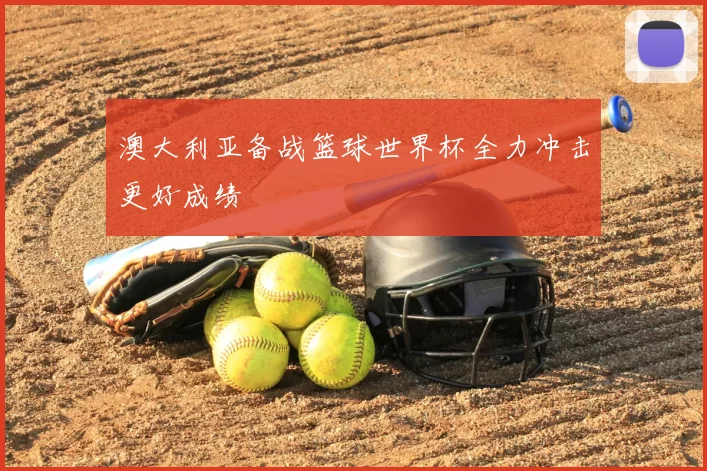 澳大利亚备战篮球世界杯全力冲击更好成绩