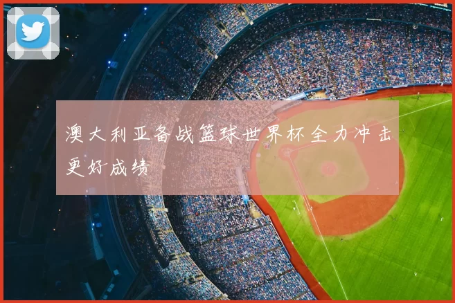 澳大利亚备战篮球世界杯全力冲击更好成绩
