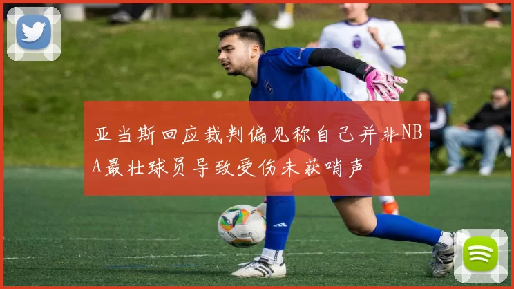 亚当斯回应裁判偏见称自己并非NBA最壮球员导致受伤未获哨声